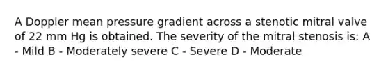 A Doppler mean pressure gradient across a stenotic mitral valve of 22 mm Hg is obtained. The severity of the mitral stenosis is: A - Mild B - Moderately severe C - Severe D - Moderate