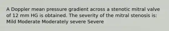 A Doppler mean pressure gradient across a stenotic mitral valve of 12 mm HG is obtained. The severity of the mitral stenosis is: Mild Moderate Moderately severe Severe