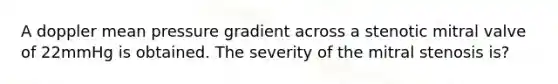 A doppler mean pressure gradient across a stenotic mitral valve of 22mmHg is obtained. The severity of the mitral stenosis is?