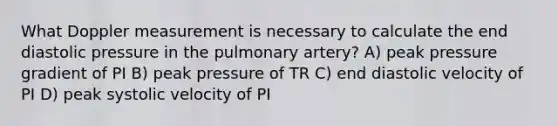 What Doppler measurement is necessary to calculate the end diastolic pressure in the pulmonary artery? A) peak pressure gradient of PI B) peak pressure of TR C) end diastolic velocity of PI D) peak systolic velocity of PI