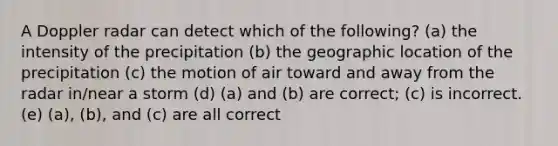 A Doppler radar can detect which of the following? (a) the intensity of the precipitation (b) the geographic location of the precipitation (c) the motion of air toward and away from the radar in/near a storm (d) (a) and (b) are correct; (c) is incorrect. (e) (a), (b), and (c) are all correct