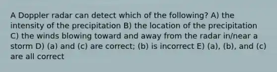 A Doppler radar can detect which of the following? A) the intensity of the precipitation B) the location of the precipitation C) the winds blowing toward and away from the radar in/near a storm D) (a) and (c) are correct; (b) is incorrect E) (a), (b), and (c) are all correct