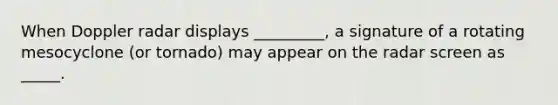When Doppler radar displays _________, a signature of a rotating mesocyclone (or tornado) may appear on the radar screen as _____.