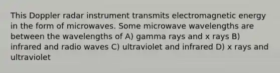 This Doppler radar instrument transmits electromagnetic energy in the form of microwaves. Some microwave wavelengths are between the wavelengths of A) gamma rays and x rays B) infrared and radio waves C) ultraviolet and infrared D) x rays and ultraviolet