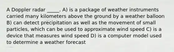 A Doppler radar _____. A) is a package of weather instruments carried many kilometers above the ground by a weather balloon B) can detect precipitation as well as the movement of small particles, which can be used to approximate wind speed C) is a device that measures wind speed D) is a computer model used to determine a weather forecast