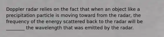 Doppler radar relies on the fact that when an object like a precipitation particle is moving toward from the radar, the frequency of the energy scattered back to the radar will be ________ the wavelength that was emitted by the radar.