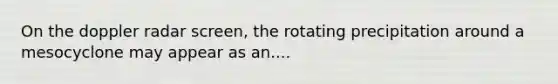 On the doppler radar screen, the rotating precipitation around a mesocyclone may appear as an....