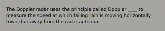 The Doppler radar uses the principle called Doppler ____ to measure the speed at which falling rain is moving horizontally toward or away from the radar antenna.​