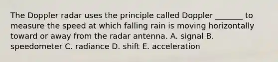 The Doppler radar uses the principle called Doppler _______ to measure the speed at which falling rain is moving horizontally toward or away from the radar antenna. A. signal B. speedometer C. radiance D. shift E. acceleration