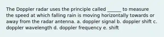 The Doppler radar uses the principle called ______ to measure the speed at which falling rain is moving horizontally towards or away from the radar antenna. a. doppler signal b. doppler shift c. doppler wavelength d. doppler frequency e. shift