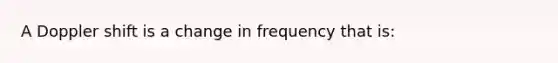 A Doppler shift is a change in frequency that is: