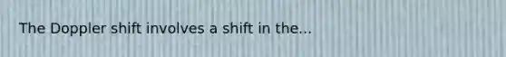 The Doppler shift involves a shift in the...