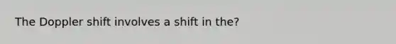 The Doppler shift involves a shift in the?