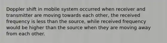 Doppler shift in mobile system occurred when receiver and transmitter are moving towards each other, the received frequency is less than the source, while received frequency would be higher than the source when they are moving away from each other.