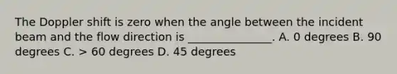 The Doppler shift is zero when the angle between the incident beam and the flow direction is _______________. A. 0 degrees B. 90 degrees C. > 60 degrees D. 45 degrees