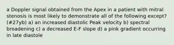 a Doppler signal obtained from the Apex in a patient with mitral stenosis is most likely to demonstrate all of the following except? (#27yb) a) an increased diastolic Peak velocity b) spectral broadening c) a decreased E-F slope d) a pink gradient occurring in late diastole