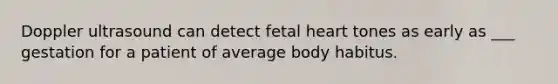 Doppler ultrasound can detect fetal heart tones as early as ___ gestation for a patient of average body habitus.