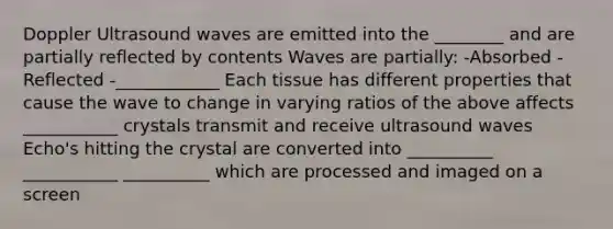 Doppler Ultrasound waves are emitted into the ________ and are partially reflected by contents Waves are partially: -Absorbed -Reflected -____________ Each tissue has different properties that cause the wave to change in varying ratios of the above affects ___________ crystals transmit and receive ultrasound waves Echo's hitting the crystal are converted into __________ ___________ __________ which are processed and imaged on a screen