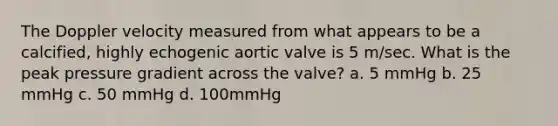 The Doppler velocity measured from what appears to be a calcified, highly echogenic aortic valve is 5 m/sec. What is the peak pressure gradient across the valve? a. 5 mmHg b. 25 mmHg c. 50 mmHg d. 100mmHg