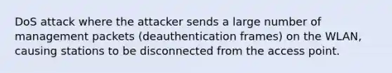 DoS attack where the attacker sends a large number of management packets (deauthentication frames) on the WLAN, causing stations to be disconnected from the access point.