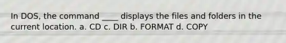 In DOS, the command ____ displays the files and folders in the current location. a. CD c. DIR b. FORMAT d. COPY