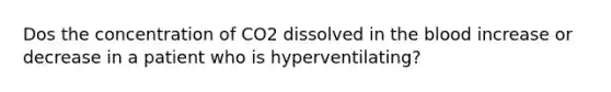 Dos the concentration of CO2 dissolved in the blood increase or decrease in a patient who is hyperventilating?