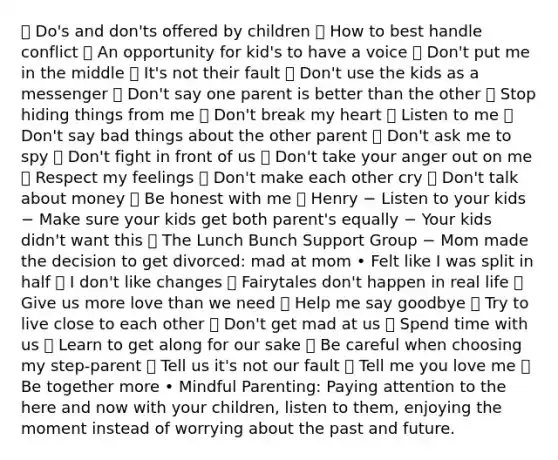  Do's and don'ts offered by children  How to best handle conflict  An opportunity for kid's to have a voice  Don't put me in the middle  It's not their fault  Don't use the kids as a messenger  Don't say one parent is better than the other  Stop hiding things from me  Don't break my heart  Listen to me  Don't say bad things about the other parent  Don't ask me to spy  Don't fight in front of us  Don't take your anger out on me  Respect my feelings  Don't make each other cry  Don't talk about money  Be honest with me  Henry − Listen to your kids − Make sure your kids get both parent's equally − Your kids didn't want this  The Lunch Bunch Support Group − Mom made the decision to get divorced: mad at mom • Felt like I was split in half  I don't like changes  Fairytales don't happen in real life  Give us more love than we need  Help me say goodbye  Try to live close to each other  Don't get mad at us  Spend time with us  Learn to get along for our sake  Be careful when choosing my step-parent  Tell us it's not our fault  Tell me you love me  Be together more • Mindful Parenting: Paying attention to the here and now with your children, listen to them, enjoying the moment instead of worrying about the past and future.