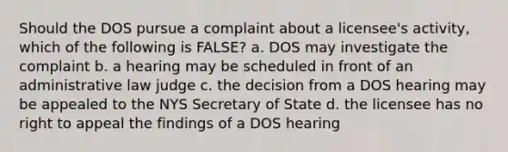 Should the DOS pursue a complaint about a licensee's activity, which of the following is FALSE? a. DOS may investigate the complaint b. a hearing may be scheduled in front of an administrative law judge c. the decision from a DOS hearing may be appealed to the NYS Secretary of State d. the licensee has no right to appeal the findings of a DOS hearing