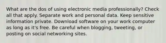 What are the dos of using electronic media professionally? Check all that apply. Separate work and personal data. Keep sensitive information private. Download software on your work computer as long as it's free. Be careful when blogging, tweeting, or posting on social networking sites.