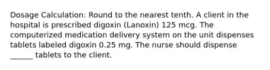 Dosage Calculation: Round to the nearest tenth. A client in the hospital is prescribed digoxin (Lanoxin) 125 mcg. The computerized medication delivery system on the unit dispenses tablets labeled digoxin 0.25 mg. The nurse should dispense ______ tablets to the client.