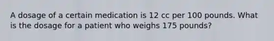 A dosage of a certain medication is 12 cc per 100 pounds. What is the dosage for a patient who weighs 175 pounds?