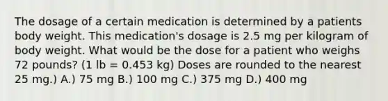 The dosage of a certain medication is determined by a patients body weight. This medication's dosage is 2.5 mg per kilogram of body weight. What would be the dose for a patient who weighs 72 pounds? (1 lb = 0.453 kg) Doses are rounded to the nearest 25 mg.) A.) 75 mg B.) 100 mg C.) 375 mg D.) 400 mg