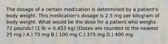 The dosage of a certain medication is determined by a patient's body weight. This medication's dosage is 2.5 mg per kilogram of body weight. What would be the dose for a patient who weighs 72 pounds? (1 lb = 0.453 kg) (Doses are rounded to the nearest 25 mg.) A.) 75 mg B.) 100 mg C.) 375 mg D.) 400 mg