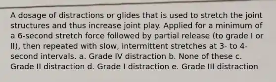 A dosage of distractions or glides that is used to stretch the joint structures and thus increase joint play. Applied for a minimum of a 6-second stretch force followed by partial release (to grade I or II), then repeated with slow, intermittent stretches at 3- to 4-second intervals. a. Grade IV distraction b. None of these c. Grade II distraction d. Grade I distraction e. Grade III distraction