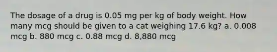 The dosage of a drug is 0.05 mg per kg of body weight. How many mcg should be given to a cat weighing 17.6 kg? a. 0.008 mcg b. 880 mcg c. 0.88 mcg d. 8,880 mcg