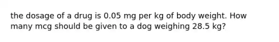 the dosage of a drug is 0.05 mg per kg of body weight. How many mcg should be given to a dog weighing 28.5 kg?