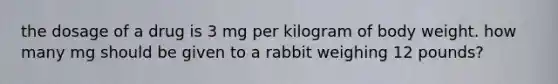 the dosage of a drug is 3 mg per kilogram of body weight. how many mg should be given to a rabbit weighing 12 pounds?