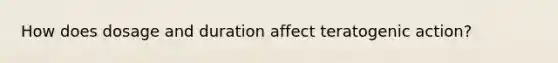 How does dosage and duration affect teratogenic action?