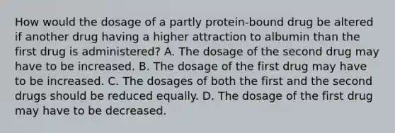 How would the dosage of a partly protein-bound drug be altered if another drug having a higher attraction to albumin than the first drug is administered? A. The dosage of the second drug may have to be increased. B. The dosage of the first drug may have to be increased. C. The dosages of both the first and the second drugs should be reduced equally. D. The dosage of the first drug may have to be decreased.