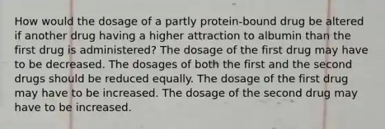 How would the dosage of a partly protein-bound drug be altered if another drug having a higher attraction to albumin than the first drug is administered? The dosage of the first drug may have to be decreased. The dosages of both the first and the second drugs should be reduced equally. The dosage of the first drug may have to be increased. The dosage of the second drug may have to be increased.