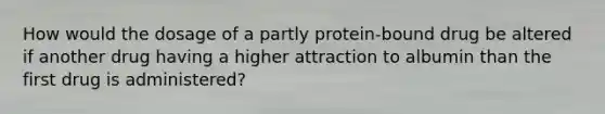 How would the dosage of a partly protein-bound drug be altered if another drug having a higher attraction to albumin than the first drug is administered?