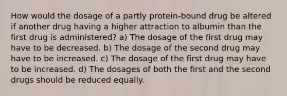 How would the dosage of a partly protein-bound drug be altered if another drug having a higher attraction to albumin than the first drug is administered? a) The dosage of the first drug may have to be decreased. b) The dosage of the second drug may have to be increased. c) The dosage of the first drug may have to be increased. d) The dosages of both the first and the second drugs should be reduced equally.