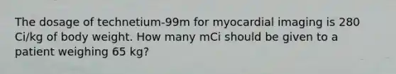 The dosage of technetium-99m for myocardial imaging is 280 Ci/kg of body weight. How many mCi should be given to a patient weighing 65 kg?