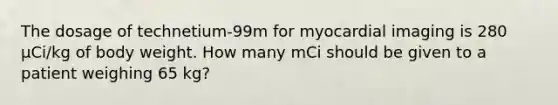 The dosage of technetium-99m for myocardial imaging is 280 µCi/kg of body weight. How many mCi should be given to a patient weighing 65 kg?