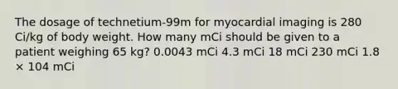 The dosage of technetium-99m for myocardial imaging is 280 Ci/kg of body weight. How many mCi should be given to a patient weighing 65 kg? 0.0043 mCi 4.3 mCi 18 mCi 230 mCi 1.8 × 104 mCi