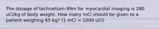 The dosage of technetium-99m for myocardial imaging is 280 uCi/kg of body weight. How many mCi should be given to a patient weighing 65 kg? (1 mCi = 1000 uCi)