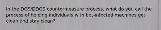 In the DOS/DDOS countermeasure process, what do you call the process of helping individuals with bot-infected machines get clean and stay clean?