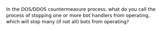 In the DOS/DDOS countermeasure process, what do you call the process of stopping one or more bot handlers from operating, which will stop many (if not all) bots from operating?