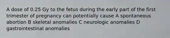 A dose of 0.25 Gy to the fetus during the early part of the first trimester of pregnancy can potentially cause A spontaneous abortion B skeletal anomalies C neurologic anomalies D gastrointestinal anomalies