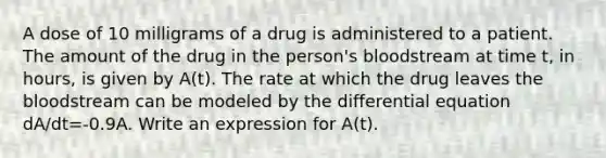 A dose of 10 milligrams of a drug is administered to a patient. The amount of the drug in the person's bloodstream at time t, in hours, is given by A(t). The rate at which the drug leaves the bloodstream can be modeled by the differential equation dA/dt=-0.9A. Write an expression for A(t).